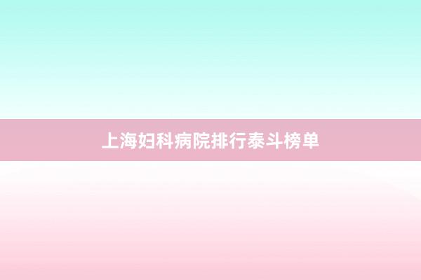 上海妇科病院排行泰斗榜单