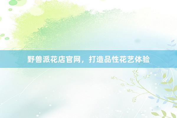 野兽派花店官网，打造品性花艺体验