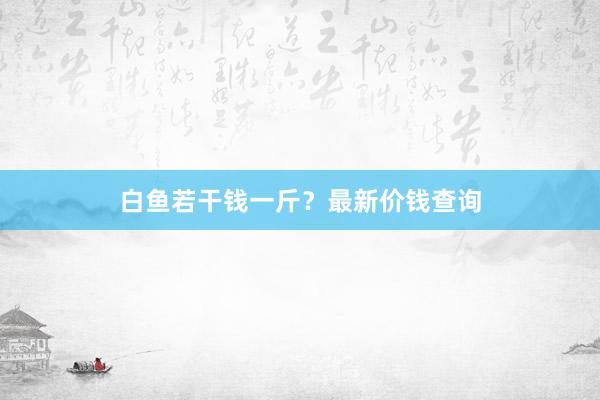 白鱼若干钱一斤？最新价钱查询