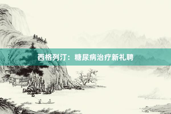 西格列汀：糖尿病治疗新礼聘