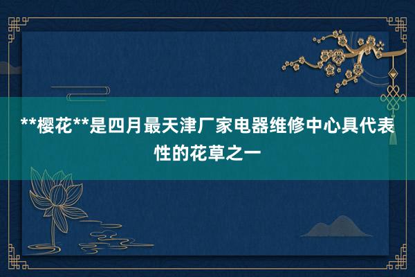 **樱花**是四月最天津厂家电器维修中心具代表性的花草之一